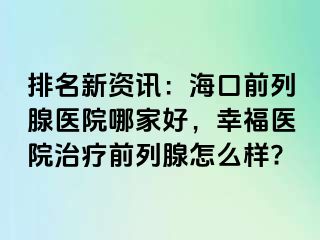 排名新资讯：海口前列腺医院哪家好，幸福医院治疗前列腺怎么样?