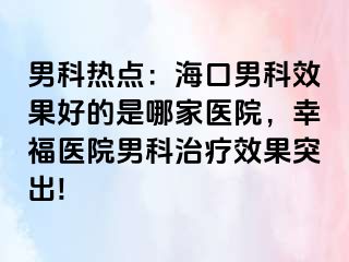 男科热点：海口男科效果好的是哪家医院，幸福医院男科治疗效果突出!