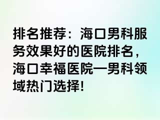 排名推荐：海口男科服务效果好的医院排名，海口幸福医院—男科领域热门选择!