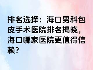 排名选择：海口男科包皮手术医院排名揭晓，海口哪家医院更值得信赖?