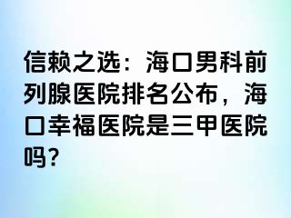 信赖之选：海口男科前列腺医院排名公布，海口幸福医院是三甲医院吗?