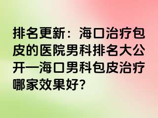 排名更新：海口治疗包皮的医院男科排名大公开—海口男科包皮治疗哪家效果好?