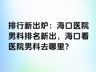 排行新出炉：海口医院男科排名新出，海口看医院男科去哪里?