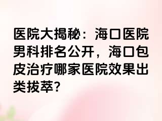 医院大揭秘：海口医院男科排名公开，海口包皮治疗哪家医院效果出类拔萃?