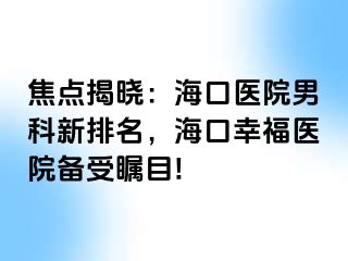 焦点揭晓：海口医院男科新排名，海口幸福医院备受瞩目!