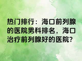 热门排行：海口前列腺的医院男科排名，海口治疗前列腺好的医院?