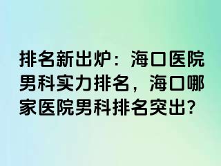 排名新出炉：海口医院男科实力排名，海口哪家医院男科排名突出?