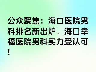 公众聚焦：海口医院男科排名新出炉，海口幸福医院男科实力受认可!