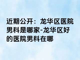 近期公开：龙华区医院男科是哪家-龙华区好的医院男科在哪