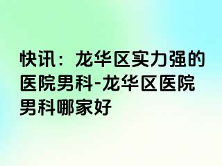 快讯：龙华区实力强的医院男科-龙华区医院男科哪家好