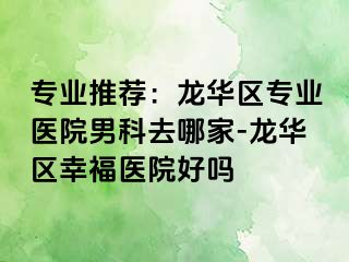 专业推荐：龙华区专业医院男科去哪家-龙华区幸福医院好吗