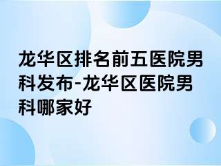 龙华区排名前五医院男科发布-龙华区医院男科哪家好