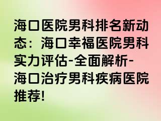 海口医院男科排名新动态：海口幸福医院男科实力评估-全面解析-海口治疗男科疾病医院推荐!