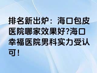 排名新出炉：海口包皮医院哪家效果好?海口幸福医院男科实力受认可！