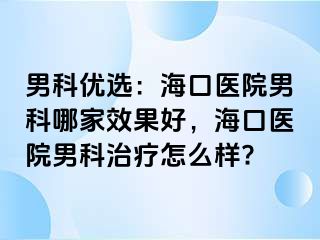 男科优选：海口医院男科哪家效果好，海口医院男科治疗怎么样?