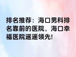 排名推荐：海口男科排名靠前的医院，海口幸福医院遥遥领先!