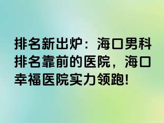 排名新出炉：海口男科排名靠前的医院，海口幸福医院实力领跑!