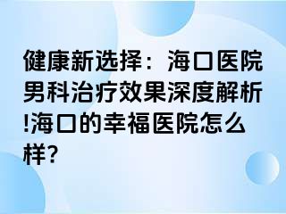 健康新选择：海口医院男科治疗效果深度解析!海口的幸福医院怎么样?