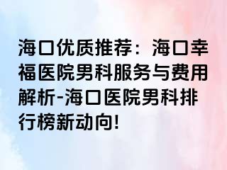 海口优质推荐：海口幸福医院男科服务与费用解析-海口医院男科排行榜新动向!