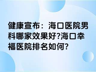 健康宣布：海口医院男科哪家效果好?海口幸福医院排名如何?