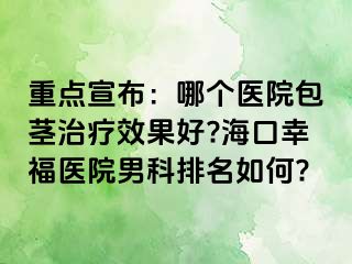 重点宣布：哪个医院包茎治疗效果好?海口幸福医院男科排名如何?