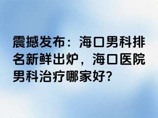 震撼发布：海口男科排名新鲜出炉，海口医院男科治疗哪家好?