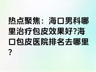 热点聚焦：海口男科哪里治疗包皮效果好?海口包皮医院排名去哪里?