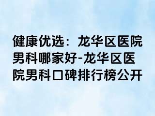 健康优选：龙华区医院男科哪家好-龙华区医院男科口碑排行榜公开