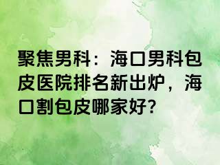 聚焦男科：海口男科包皮医院排名新出炉，海口割包皮哪家好?