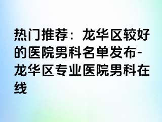 热门推荐：龙华区较好的医院男科名单发布-龙华区专业医院男科在线