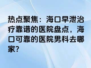 热点聚焦：海口早泄治疗靠谱的医院盘点，海口可靠的医院男科去哪家?