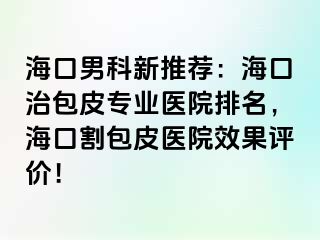 海口男科新推荐：海口治包皮专业医院排名，海口割包皮医院效果评价！