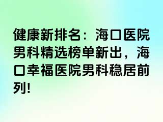 健康新排名：海口医院男科精选榜单新出，海口幸福医院男科稳居前列!