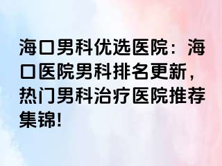 海口男科优选医院：海口医院男科排名更新，热门男科治疗医院推荐集锦!