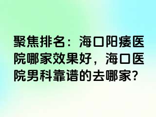 聚焦排名：海口阳痿医院哪家效果好，海口医院男科靠谱的去哪家?