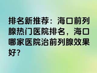 排名新推荐：海口前列腺热门医院排名，海口哪家医院治前列腺效果好?