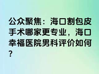 公众聚焦：海口割包皮手术哪家更专业，海口幸福医院男科评价如何?