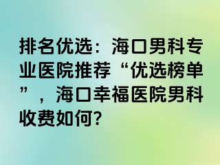 排名优选：海口男科专业医院推荐“优选榜单”，海口幸福医院男科收费如何?