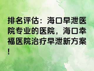 排名评估：海口早泄医院专业的医院，海口幸福医院治疗早泄新方案!