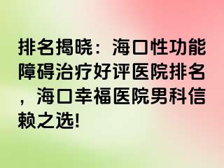 排名揭晓：海口性功能障碍治疗好评医院排名，海口幸福医院男科信赖之选!