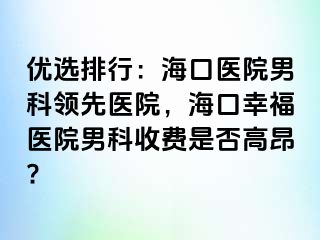 优选排行：海口医院男科领先医院，海口幸福医院男科收费是否高昂?