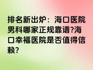 排名新出炉：海口医院男科哪家正规靠谱?海口幸福医院是否值得信赖?