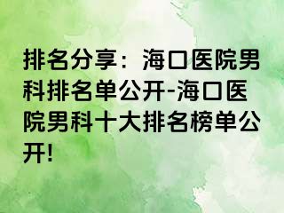 排名分享：海口医院男科排名单公开-海口医院男科十大排名榜单公开!