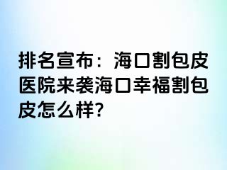 排名宣布：海口割包皮医院来袭海口幸福割包皮怎么样?