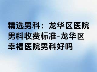 精选男科：龙华区医院男科收费标准-龙华区幸福医院男科好吗