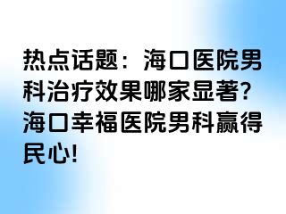 热点话题：海口医院男科治疗效果哪家显著?海口幸福医院男科赢得民心!