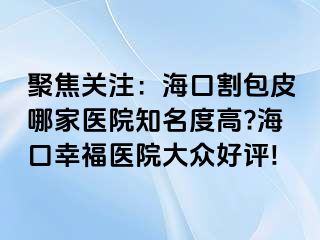 聚焦关注：海口割包皮哪家医院知名度高?海口幸福医院大众好评!