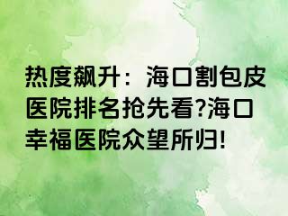 热度飙升：海口割包皮医院排名抢先看?海口幸福医院众望所归!