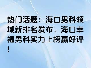 热门话题：海口男科领域新排名发布，海口幸福男科实力上榜赢好评!