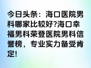 今日头条：海口医院男科哪家比较好?海口幸福男科荣登医院男科信誉榜，专业实力备受肯定!